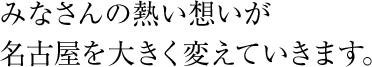 みなさんの熱い想いが名古屋を大きく変えていきます。